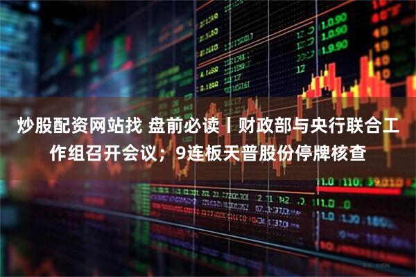 炒股配资网站找 盘前必读丨财政部与央行联合工作组召开会议；9连板天普股份停牌核查