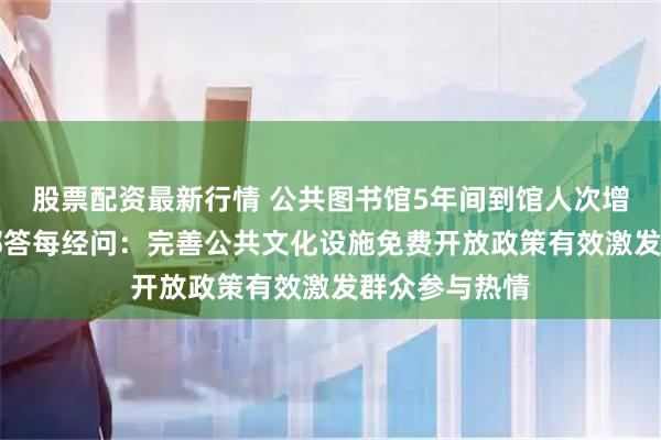 股票配资最新行情 公共图书馆5年间到馆人次增49%！文旅部答每经问：完善公共文化设施免费开放政策有效激发群众参与热情