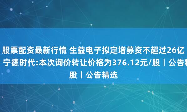 股票配资最新行情 生益电子拟定增募资不超过26亿元;宁德时代:本次询价转让价格为376.12元/股丨公告精选
