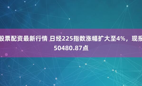 股票配资最新行情 日经225指数涨幅扩大至4%，现报50480.87点