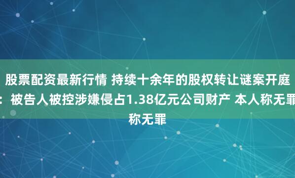 股票配资最新行情 持续十余年的股权转让谜案开庭：被告人被控涉嫌侵占1.38亿元公司财产 本人称无罪