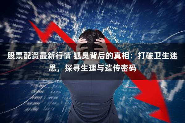 股票配资最新行情 狐臭背后的真相：打破卫生迷思，探寻生理与遗传密码
